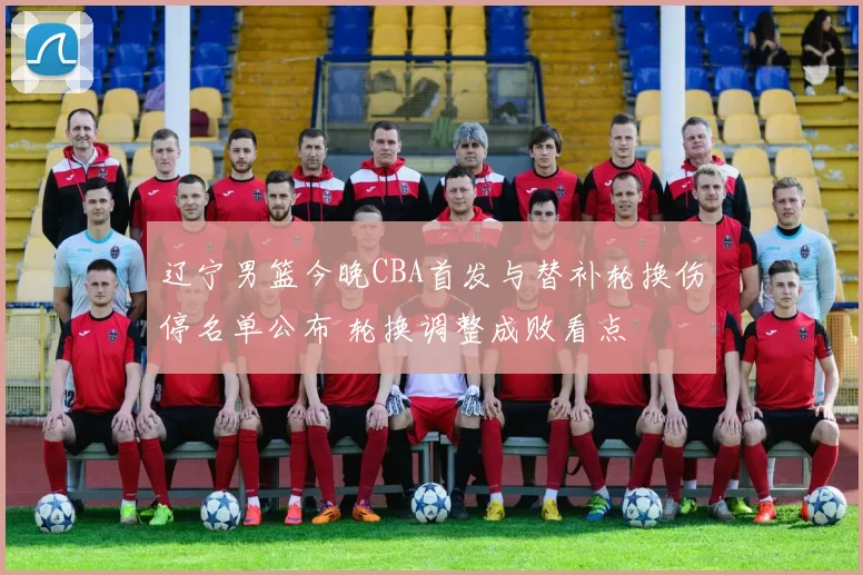 辽宁男篮今晚CBA首发与替补轮换伤停名单公布 轮换调整成败看点