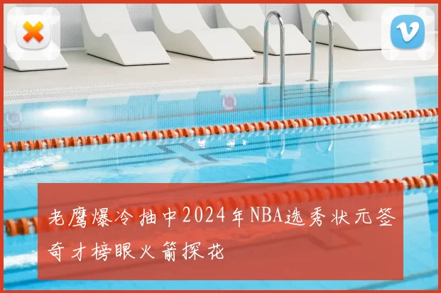 老鹰爆冷抽中2024年NBA选秀状元签奇才榜眼火箭探花