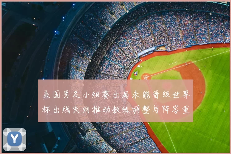 美国男足小组赛出局未能晋级世界杯出线失利推动教练调整与阵容重组