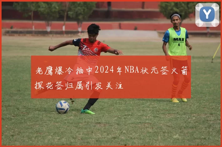 老鹰爆冷抽中2024年NBA状元签火箭探花签归属引发关注