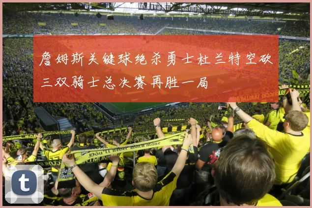 詹姆斯关键球绝杀勇士杜兰特空砍三双骑士总决赛再胜一局