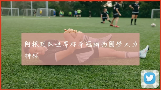 阿根廷队世界杯夺冠梅西圆梦大力神杯