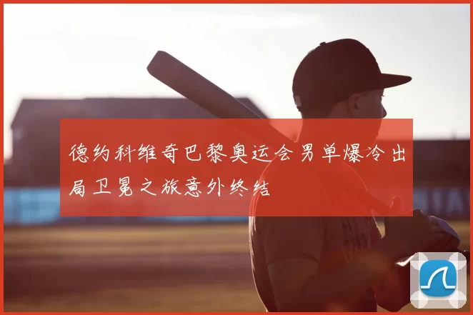 德约科维奇巴黎奥运会男单爆冷出局卫冕之旅意外终结