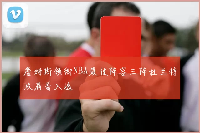 詹姆斯领衔NBA最佳阵容三阵杜兰特浓眉哥入选