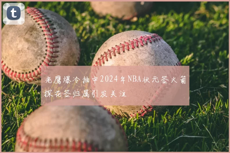 老鹰爆冷抽中2024年NBA状元签火箭探花签归属引发关注