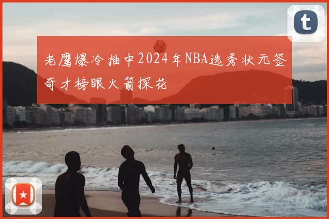 老鹰爆冷抽中2024年NBA选秀状元签奇才榜眼火箭探花